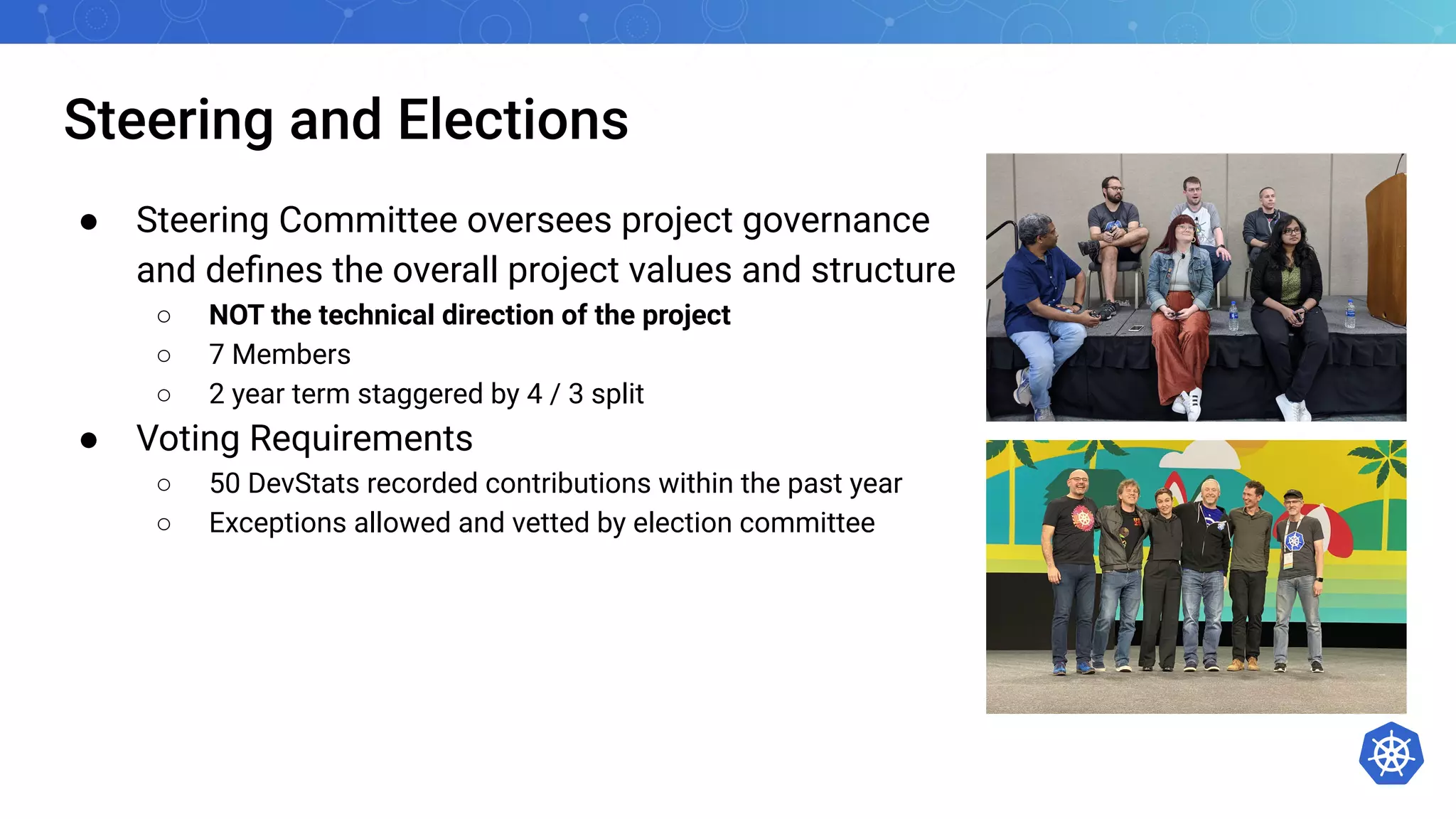 Steering and Elections
● Steering Committee oversees project governance
and deﬁnes the overall project values and structure
○ NOT the technical direction of the project
○ 7 Members
○ 2 year term staggered by 4 / 3 split
● Voting Requirements
○ 50 DevStats recorded contributions within the past year
○ Exceptions allowed and vetted by election committee
 