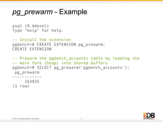 © 2014 EnterpriseDB Corporation. 11
psql (9.4devel)
Type "help" for help.
-- Install the extension
pgbench=# CREATE EXTENSION pg_prewarm;
CREATE EXTENSION
-- Prewarm the pgbench_accounts table by loading the
-- main fork (heap) into shared buffers
pgbench=# SELECT pg_prewarm('pgbench_accounts');
pg_prewarm
------------
163935
(1 row)
pg_prewarm - Example
 