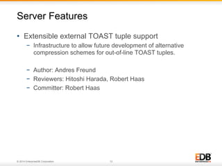 © 2014 EnterpriseDB Corporation. 13
•  Extensible external TOAST tuple support
−  Infrastructure to allow future development of alternative
compression schemes for out-of-line TOAST tuples.
−  Author: Andres Freund
−  Reviewers: Hitoshi Harada, Robert Haas
−  Committer: Robert Haas
Server Features
 