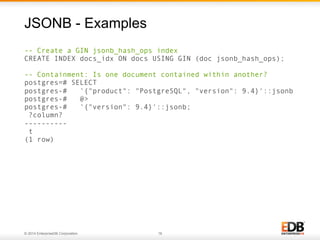 © 2014 EnterpriseDB Corporation. 16
-- Create a GIN jsonb_hash_ops index
CREATE INDEX docs_idx ON docs USING GIN (doc jsonb_hash_ops);
-- Containment: Is one document contained within another?
postgres=# SELECT
postgres-# '{"product": "PostgreSQL", "version": 9.4}'::jsonb
postgres-# @>
postgres-# '{"version": 9.4}'::jsonb;
?column?
----------
t
(1 row)
JSONB - Examples
 