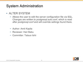 © 2014 EnterpriseDB Corporation. 18
•  ALTER SYSTEM
−  Allows the user to edit the server configuration file via SQL.
Changes are written to postgresql.auto.conf, which is read
after postgresql.conf and will override settings found there.
−  Author: Amit Kapila
−  Reviewer: Hari Babu
−  Committer: Tatsuo Ishii
System Administration
 