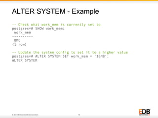 © 2014 EnterpriseDB Corporation. 19
-- Check what work_mem is currently set to
postgres=# SHOW work_mem;
work_mem
----------
8MB
(1 row)
-- Update the system config to set it to a higher value
postgres=# ALTER SYSTEM SET work_mem = '16MB';
ALTER SYSTEM
ALTER SYSTEM - Example
 
