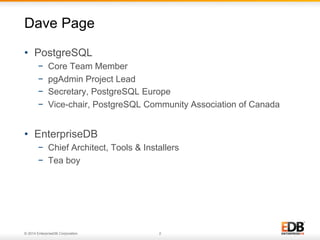 © 2014 EnterpriseDB Corporation. 2
•  PostgreSQL
−  Core Team Member
−  pgAdmin Project Lead
−  Secretary, PostgreSQL Europe
−  Vice-chair, PostgreSQL Community Association of Canada
•  EnterpriseDB
−  Chief Architect, Tools & Installers
−  Tea boy
Dave Page
 