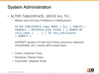 © 2014 EnterpriseDB Corporation. 22
•  ALTER TABLESPACE...MOVE ALL TO...
−  Allows bulk moving of relations in tablespaces:
ALTER TABLESPACE name MOVE { ALL | TABLES |
INDEXES | MATERIALIZED VIEWS } [ OWNED BY
role_name [, ...] ] TO new_tablespace
[ NOWAIT ]
NOWAIT causes it to bail out if locks cannot be obtained
immediately. ALL means all to superusers.
−  Author: Stephen Frost
−  Reviewer: Robert Haas
−  Committer: Stephen Frost
System Administration
 