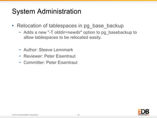 © 2014 EnterpriseDB Corporation. 23
•  Relocation of tablespaces in pg_base_backup
−  Adds a new "-T olddir=newdir" option to pg_basebackup to
allow tablespaces to be relocated easily.
−  Author: Steeve Lennmark
−  Reviewer: Peter Eisentraut
−  Committer: Peter Eisentraut
System Administration
 