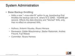 © 2014 EnterpriseDB Corporation. 24
•  Base Backup throttling
−  Adds a new "--max-rate=N" option to pg_basebackup that
throttles the backup rate to N, where N is 32KB - 1024MB per
second. Affects the data directory and "fetched" WAL only.
Has no effect on streamed WAL.
−  Authors: Antonin Houska, Álvaro Herrera
−  Reviewers: Zoltán Böszörményi, Stefan Radomski, Andres
Freund, Fujii Masao
−  Committer: Álvaro Herrera
System Administration
 