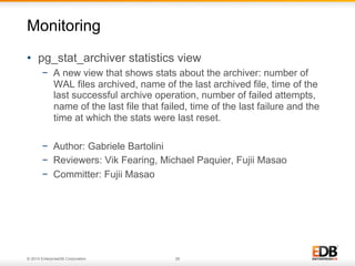 © 2014 EnterpriseDB Corporation. 26
•  pg_stat_archiver statistics view
−  A new view that shows stats about the archiver: number of
WAL files archived, name of the last archived file, time of the
last successful archive operation, number of failed attempts,
name of the last file that failed, time of the last failure and the
time at which the stats were last reset.
−  Author: Gabriele Bartolini
−  Reviewers: Vik Fearing, Michael Paquier, Fujii Masao
−  Committer: Fujii Masao
Monitoring
 