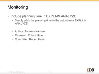 © 2014 EnterpriseDB Corporation. 27
•  Include planning time in EXPLAIN ANALYZE
−  Simply adds the planning time to the output from EXPLAIN
ANALYZE.
−  Author: Andreas Karlsson
−  Reviewer: Robert Haas
−  Committer: Robert Haas
Monitoring
 