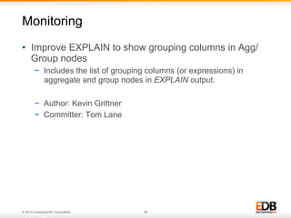 © 2014 EnterpriseDB Corporation. 28
•  Improve EXPLAIN to show grouping columns in Agg/
Group nodes
−  Includes the list of grouping columns (or expressions) in
aggregate and group nodes in EXPLAIN output.
−  Author: Kevin Grittner
−  Committer: Tom Lane
Monitoring
 