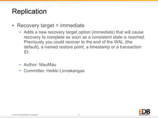 © 2014 EnterpriseDB Corporation. 31
•  Recovery target = immediate
−  Adds a new recovery target option (immediate) that will cause
recovery to complete as soon as a consistent state is reached.
Previously you could recover to the end of the WAL (the
default), a named restore point, a timestamp or a transaction
ID.
−  Author: MauMau
−  Committer: Heikki Linnakangas
Replication
 