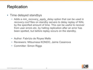 © 2014 EnterpriseDB Corporation. 32
•  Time delayed standbys
−  Adds a min_recovery_apply_delay option that can be used in
recovery.conf files on standby servers to delay replay of WAL
by the specified amount of time. This can be useful to recover
from user errors etc, by halting replication after an error has
been spotted, but before replay occurs on the standby.
−  Author: Fabrízio de Royes Mello
−  Reviewers: Mitsumasa KONDO, Jaime Casanova
−  Committer: Simon Riggs
Replication
 