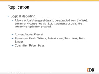 © 2014 EnterpriseDB Corporation. 33
•  Logical decoding
−  Allows logical changeset data to be extracted from the WAL
stream and consumed via SQL statements or using the
streaming replication protocol.
−  Author: Andres Freund
−  Reviewers: Kevin Grittner, Robert Haas, Tom Lane, Steve
Singer
−  Committer: Robert Haas
Replication
 