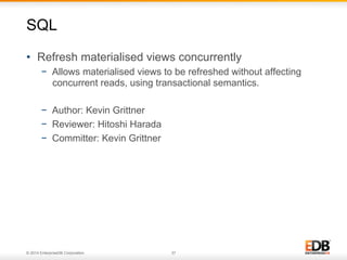 © 2014 EnterpriseDB Corporation. 37
•  Refresh materialised views concurrently
−  Allows materialised views to be refreshed without affecting
concurrent reads, using transactional semantics.
−  Author: Kevin Grittner
−  Reviewer: Hitoshi Harada
−  Committer: Kevin Grittner
SQL
 