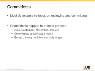 © 2014 EnterpriseDB Corporation. 4
•  Most developers re-focus on reviewing and committing
•  Commitfests happen four times per year
−  June, September, November, January
−  Commitfests usually last a month
−  Except January, which is normally longer
Commitfests
 