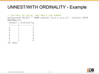 © 2014 EnterpriseDB Corporation. 40
-- Un-nest an array, and add a row number
postgres=# SELECT * FROM unnest('{a,b,c,d,e,f}'::text[]) WITH
ORDINALITY;
unnest | ordinality
--------+------------
a | 1
b | 2
c | 3
d | 4
e | 5
f | 6
(6 rows)
UNNEST/WITH ORDINALITY - Example
 