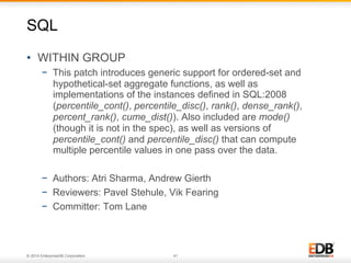 © 2014 EnterpriseDB Corporation. 41
•  WITHIN GROUP
−  This patch introduces generic support for ordered-set and
hypothetical-set aggregate functions, as well as
implementations of the instances defined in SQL:2008
(percentile_cont(), percentile_disc(), rank(), dense_rank(),
percent_rank(), cume_dist()). Also included are mode()
(though it is not in the spec), as well as versions of
percentile_cont() and percentile_disc() that can compute
multiple percentile values in one pass over the data.
−  Authors: Atri Sharma, Andrew Gierth
−  Reviewers: Pavel Stehule, Vik Fearing
−  Committer: Tom Lane
SQL
 