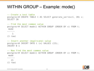 © 2014 EnterpriseDB Corporation. 42
-- Create a test table
postgres=# CREATE TABLE t AS SELECT generate_series(1, 20) v;
SELECT 20
-- Find the most common value
postgres=# SELECT mode() WITHIN GROUP (ORDER BY v) FROM t;
mode
------
1
(1 row)
-- Insert another (duplicate) value
postgres=# INSERT INTO t (v) VALUES (15);
INSERT 0 1
-- Now find the most common value
postgres=# SELECT mode() WITHIN GROUP (ORDER BY v) FROM t;
mode
------
15
(1 row)
WITHIN GROUP – Example: mode()
 