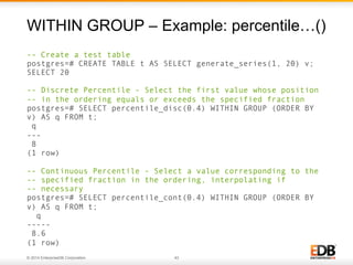 © 2014 EnterpriseDB Corporation. 43
-- Create a test table
postgres=# CREATE TABLE t AS SELECT generate_series(1, 20) v;
SELECT 20
-- Discrete Percentile - Select the first value whose position
-- in the ordering equals or exceeds the specified fraction
postgres=# SELECT percentile_disc(0.4) WITHIN GROUP (ORDER BY
v) AS q FROM t;
q
---
8
(1 row)
-- Continuous Percentile - Select a value corresponding to the
-- specified fraction in the ordering, interpolating if
-- necessary
postgres=# SELECT percentile_cont(0.4) WITHIN GROUP (ORDER BY
v) AS q FROM t;
q
-----
8.6
(1 row)
WITHIN GROUP – Example: percentile…()
 