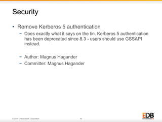 © 2014 EnterpriseDB Corporation. 45
•  Remove Kerberos 5 authentication
−  Does exactly what it says on the tin. Kerberos 5 authentication
has been deprecated since 8.3 - users should use GSSAPI
instead.
−  Author: Magnus Hagander
−  Committer: Magnus Hagander
Security
 