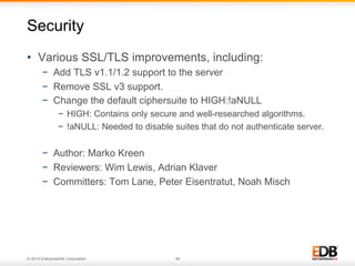 © 2014 EnterpriseDB Corporation. 46
•  Various SSL/TLS improvements, including:
−  Add TLS v1.1/1.2 support to the server
−  Remove SSL v3 support.
−  Change the default ciphersuite to HIGH:!aNULL
−  HIGH: Contains only secure and well-researched algorithms.
−  !aNULL: Needed to disable suites that do not authenticate server.
−  Author: Marko Kreen
−  Reviewers: Wim Lewis, Adrian Klaver
−  Committers: Tom Lane, Peter Eisentratut, Noah Misch
Security
 