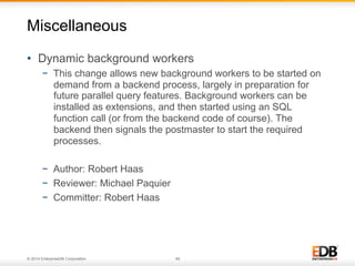 © 2014 EnterpriseDB Corporation. 49
•  Dynamic background workers
−  This change allows new background workers to be started on
demand from a backend process, largely in preparation for
future parallel query features. Background workers can be
installed as extensions, and then started using an SQL
function call (or from the backend code of course). The
backend then signals the postmaster to start the required
processes.
−  Author: Robert Haas
−  Reviewer: Michael Paquier
−  Committer: Robert Haas
Miscellaneous
 