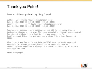 © 2014 EnterpriseDB Corporation. 52
Lessen library-loading log level.
author Jeff Davis <jdavis@postgresql.org>
Sun, 24 Nov 2013 18:50:54 +0000 (10:50 -0800)
committer Jeff Davis <jdavis@postgresql.org>
Sun, 24 Nov 2013 18:50:54 +0000 (10:50 -0800)
Previously, messages were emitted at the LOG level every time a
backend preloaded a library. That was acceptable (though unnecessary)
for shared_preload_libraries; but it was excessive for
local_preload_libraries and session_preload_libraries. Reduce to
DEBUG1.
Also, there was logic in the EXEC_BACKEND case to avoid repeated
messages for shared_preload_libraries by demoting them to
DEBUG2. DEBUG1 seems more appropriate there, as well, so eliminate
that special case.
Peter Geoghegan.
Thank you Peter!
 