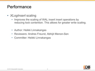 © 2014 EnterpriseDB Corporation. 8
•  XLogInsert scaling
−  Improves the scaling of WAL insert insert operations by
reducing lock contention. This allows for greater write scaling.
−  Author: Heikki Linnakangas
−  Reviewers: Andres Freund, Abhijit Menon-Sen
−  Committer: Heikki Linnakangas
Performance
 