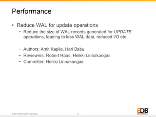 © 2014 EnterpriseDB Corporation. 9
•  Reduce WAL for update operations
−  Reduce the size of WAL records generated for UPDATE
operations, leading to less WAL data, reduced I/O etc.
−  Authors: Amit Kapila, Hari Babu
−  Reviewers: Robert Haas, Heikki Linnakangas
−  Committer: Heikki Linnakangas
Performance
 