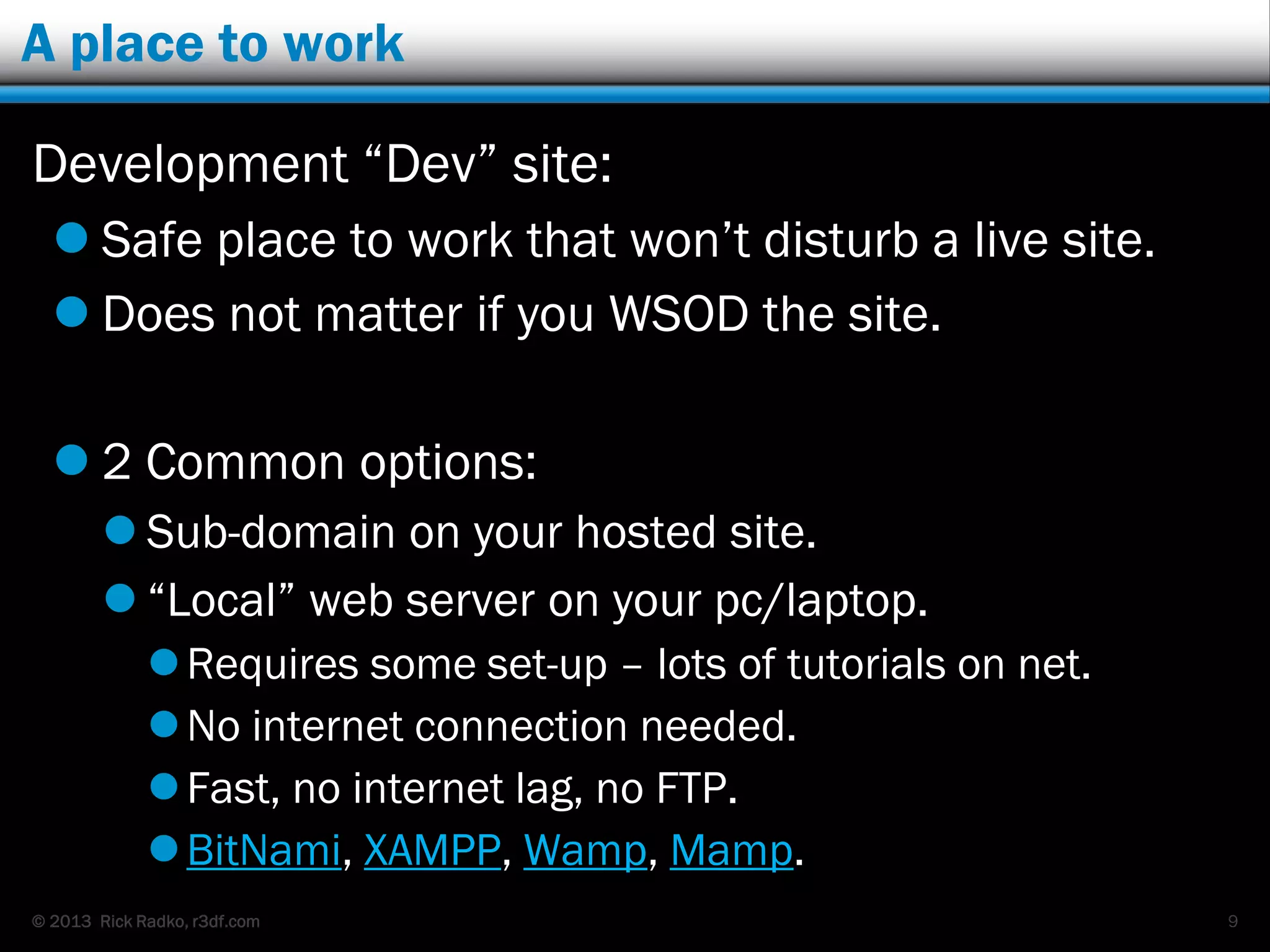 © 2013 Rick Radko, r3df.com
A place to work
Development “Dev” site:
 Safe place to work that won‟t disturb a live site.
 Does not matter if you WSOD the site.
 2 Common options:
 Sub-domain on your hosted site.
 “Local” web server on your pc/laptop.
Requires some set-up – lots of tutorials on net.
No internet connection needed.
Fast, no internet lag, no FTP.
BitNami, XAMPP, Wamp, Mamp.
9
 