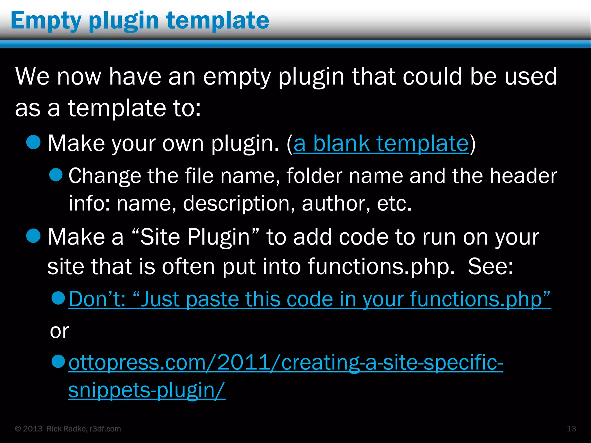 © 2013 Rick Radko, r3df.com
Empty plugin template
We now have an empty plugin that could be used
as a template to:
 Make your own plugin. (a blank template)
 Change the file name, folder name and the header
info: name, description, author, etc.
 Make a “Site Plugin” to add code to run on your
site that is often put into functions.php. See:
Don‟t: “Just paste this code in your functions.php”
or
ottopress.com/2011/creating-a-site-specific-
snippets-plugin/
13
 