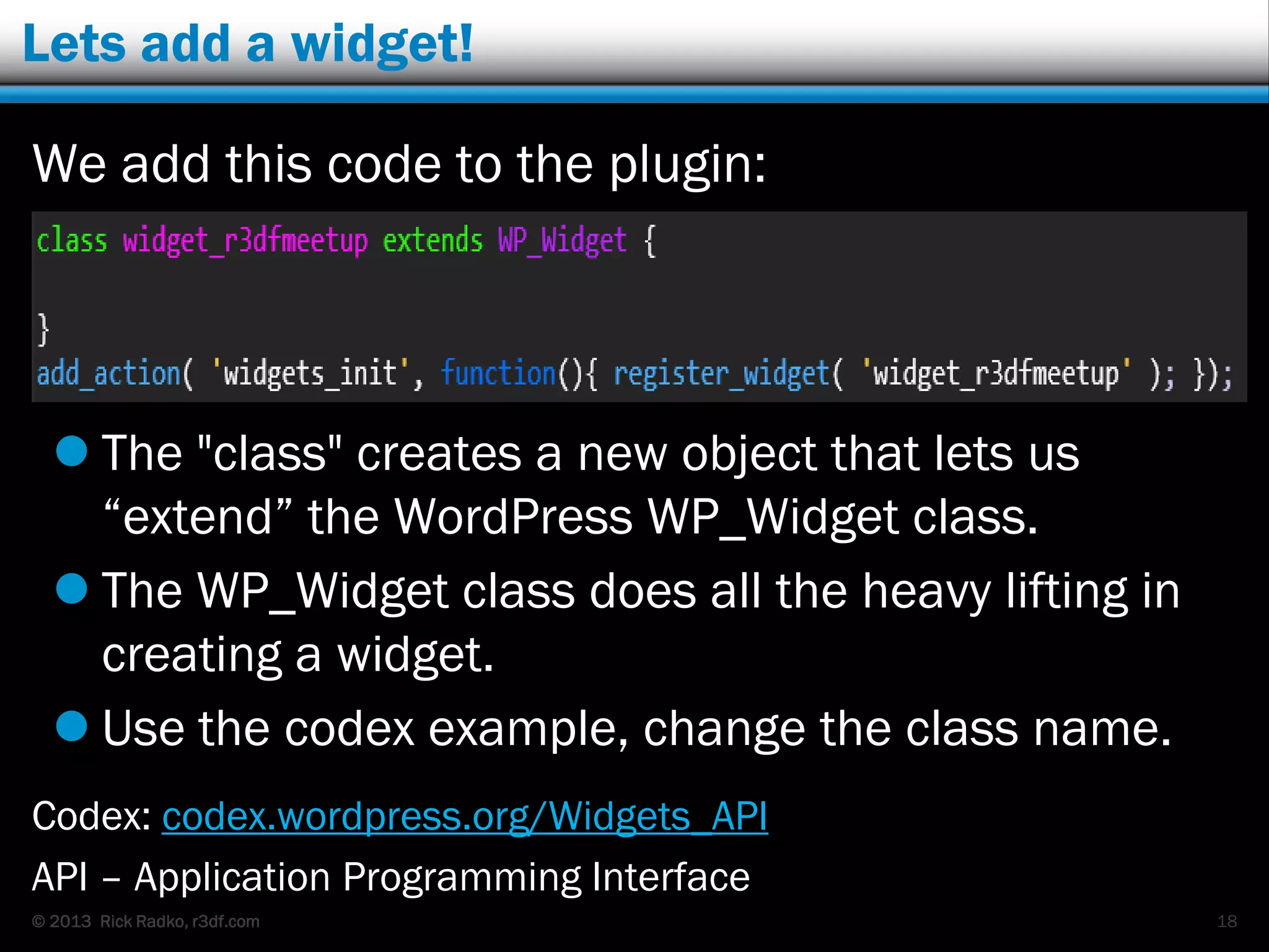 © 2013 Rick Radko, r3df.com
Lets add a widget!
We add this code to the plugin:
 The "class" creates a new object that lets us
“extend” the WordPress WP_Widget class.
 The WP_Widget class does all the heavy lifting in
creating a widget.
 Use the codex example, change the class name.
Codex: codex.wordpress.org/Widgets_API
API – Application Programming Interface
18
 