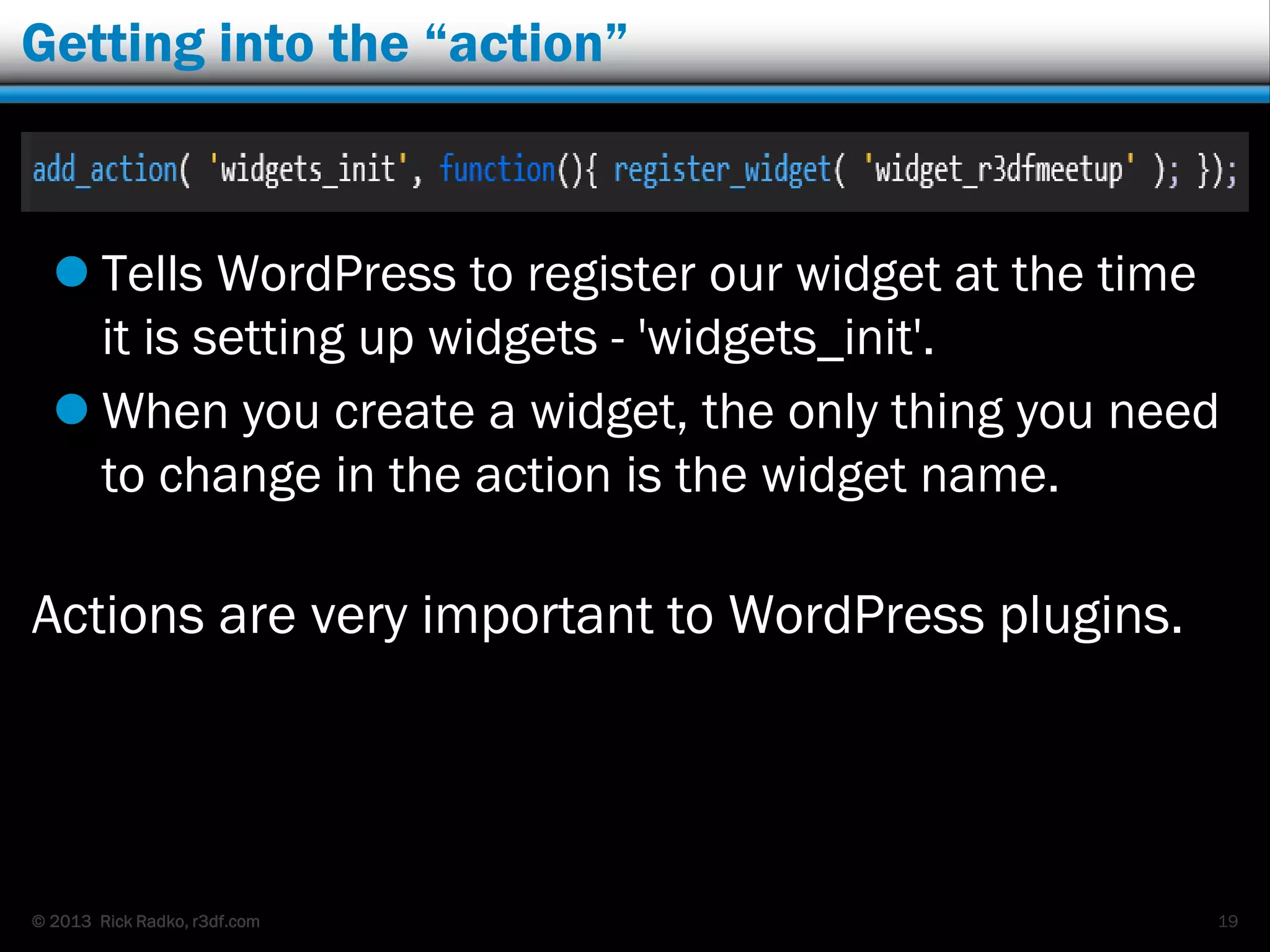 © 2013 Rick Radko, r3df.com
Getting into the “action”
 Tells WordPress to register our widget at the time
it is setting up widgets - 'widgets_init'.
 When you create a widget, the only thing you need
to change in the action is the widget name.
Actions are very important to WordPress plugins.
19
 