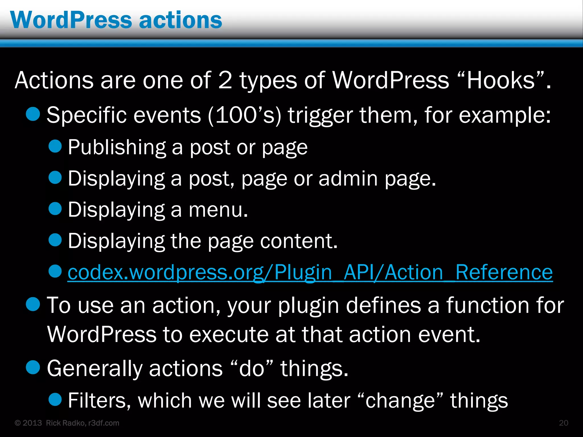 © 2013 Rick Radko, r3df.com
WordPress actions
Actions are one of 2 types of WordPress “Hooks”.
 Specific events (100‟s) trigger them, for example:
 Publishing a post or page
 Displaying a post, page or admin page.
 Displaying a menu.
 Displaying the page content.
 codex.wordpress.org/Plugin_API/Action_Reference
 To use an action, your plugin defines a function for
WordPress to execute at that action event.
 Generally actions “do” things.
 Filters, which we will see later “change” things
20
 