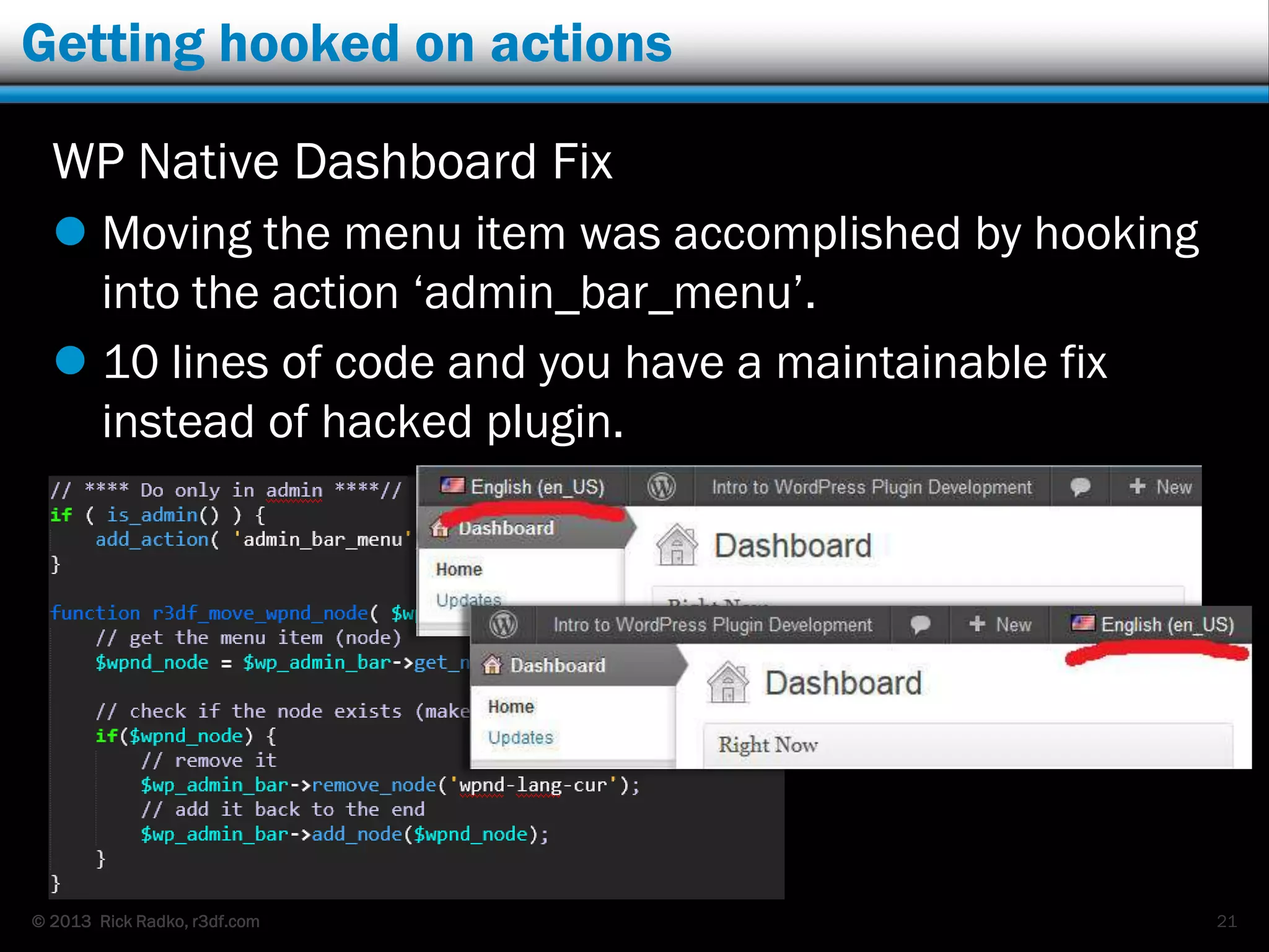 © 2013 Rick Radko, r3df.com
Getting hooked on actions
WP Native Dashboard Fix
 Moving the menu item was accomplished by hooking
into the action „admin_bar_menu‟.
 10 lines of code and you have a maintainable fix
instead of hacked plugin.
21
 