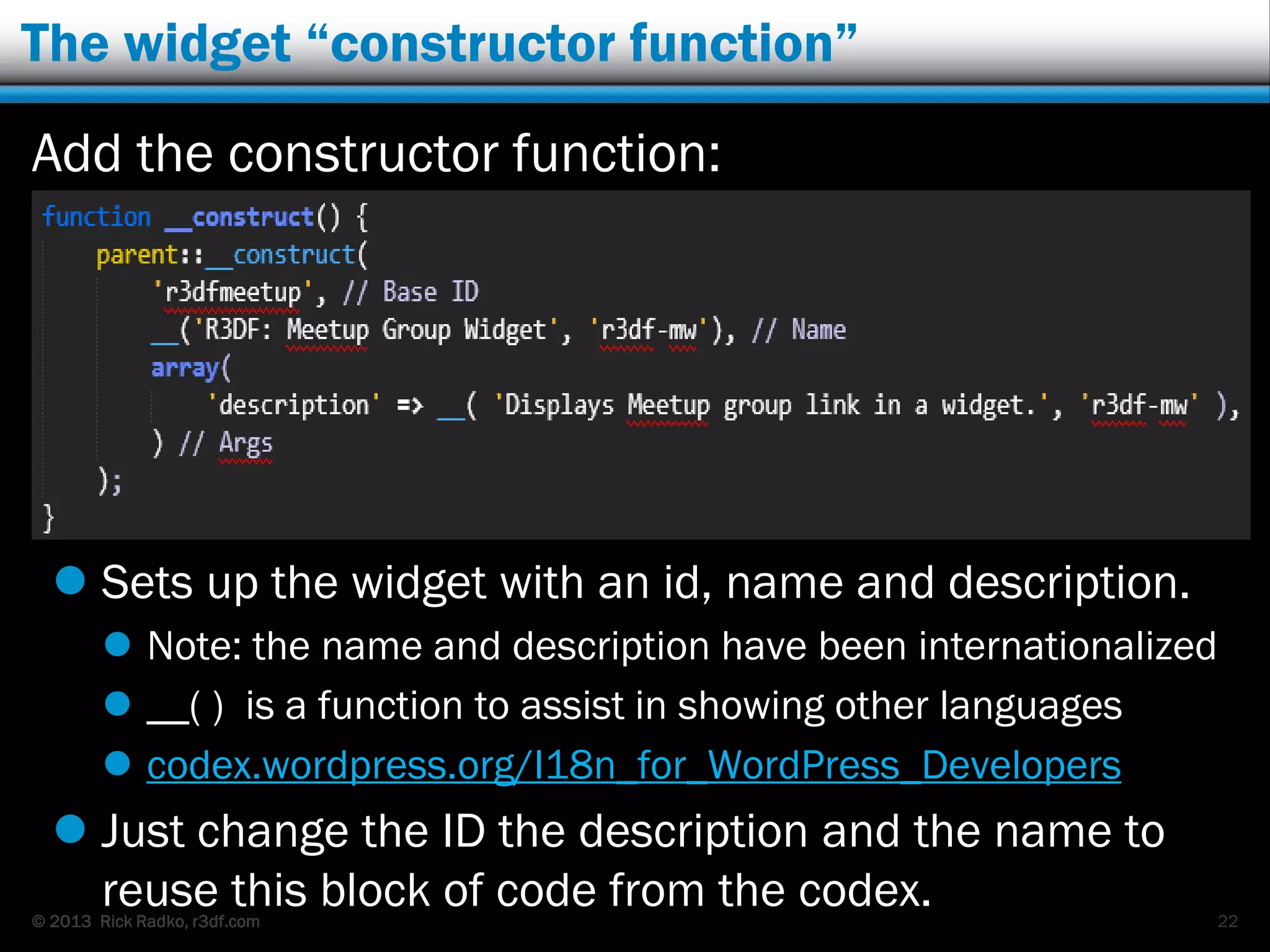 © 2013 Rick Radko, r3df.com
The widget “constructor function”
Add the constructor function:
 Sets up the widget with an id, name and description.
 Note: the name and description have been internationalized
 __( ) is a function to assist in showing other languages
 codex.wordpress.org/I18n_for_WordPress_Developers
 Just change the ID the description and the name to
reuse this block of code from the codex. 22
 
