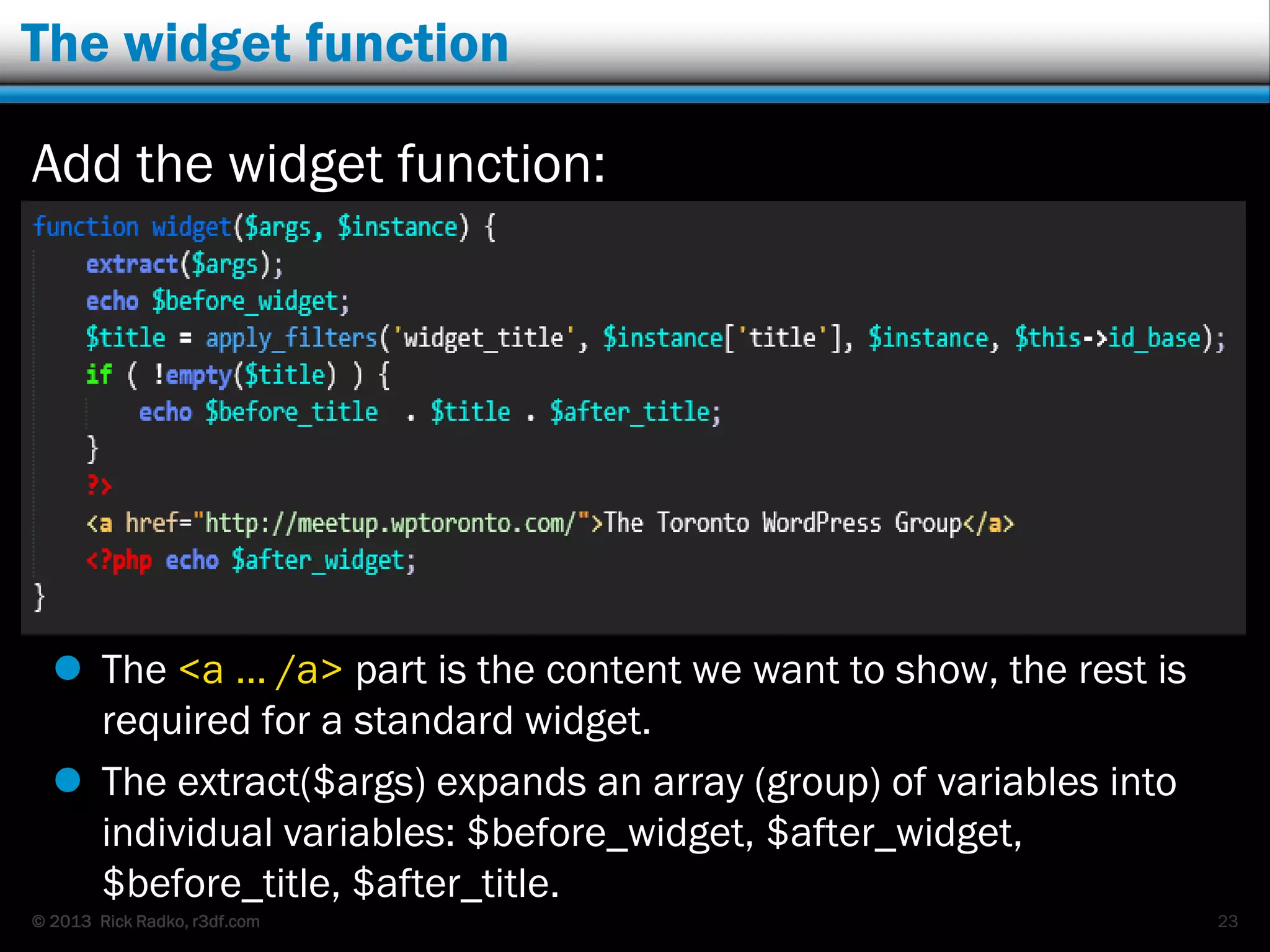 © 2013 Rick Radko, r3df.com
The widget function
Add the widget function:
 The <a … /a> part is the content we want to show, the rest is
required for a standard widget.
 The extract($args) expands an array (group) of variables into
individual variables: $before_widget, $after_widget,
$before_title, $after_title.
23
 