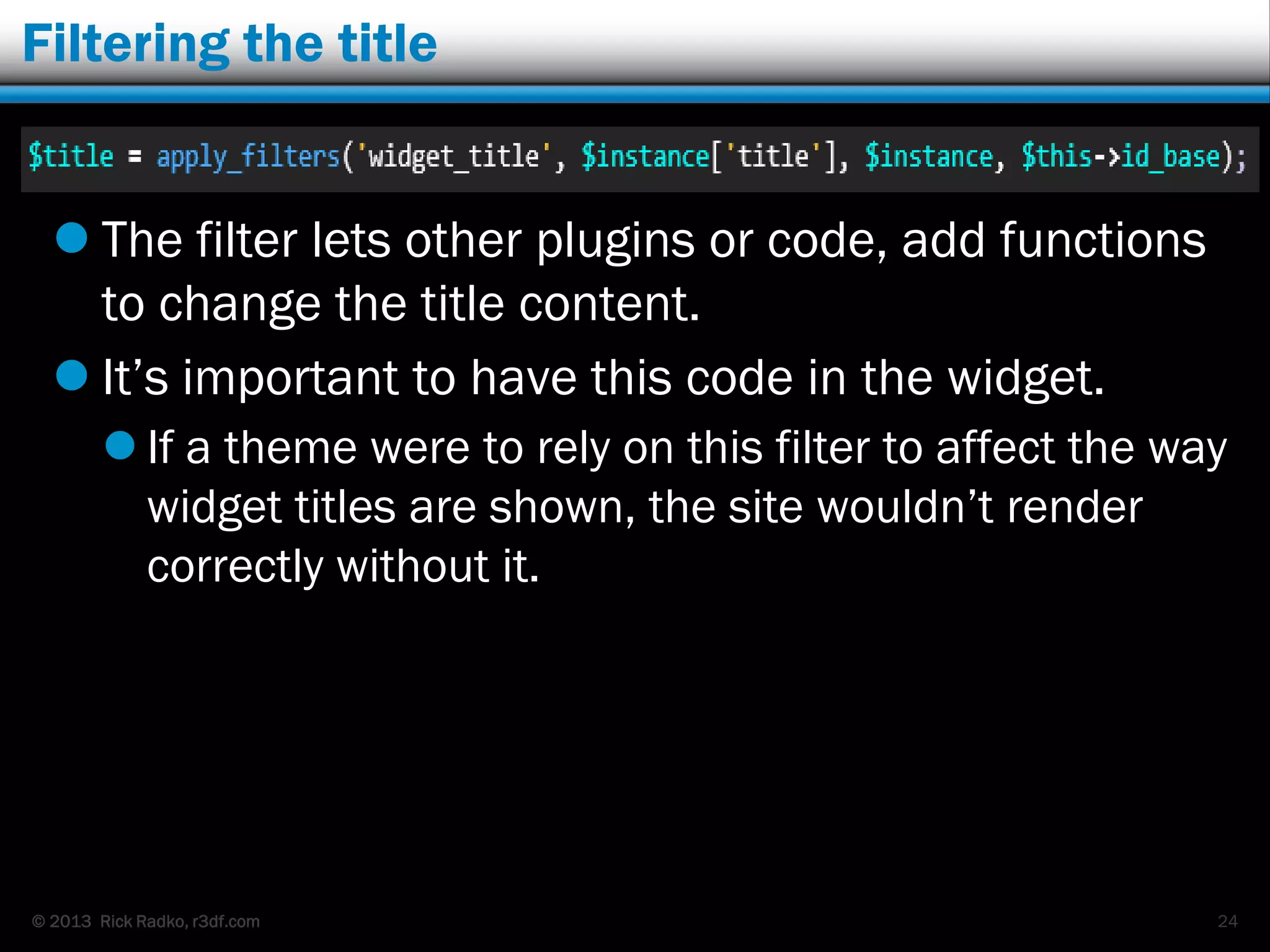 © 2013 Rick Radko, r3df.com
Filtering the title
 The filter lets other plugins or code, add functions
to change the title content.
 It‟s important to have this code in the widget.
 If a theme were to rely on this filter to affect the way
widget titles are shown, the site wouldn‟t render
correctly without it.
24
 