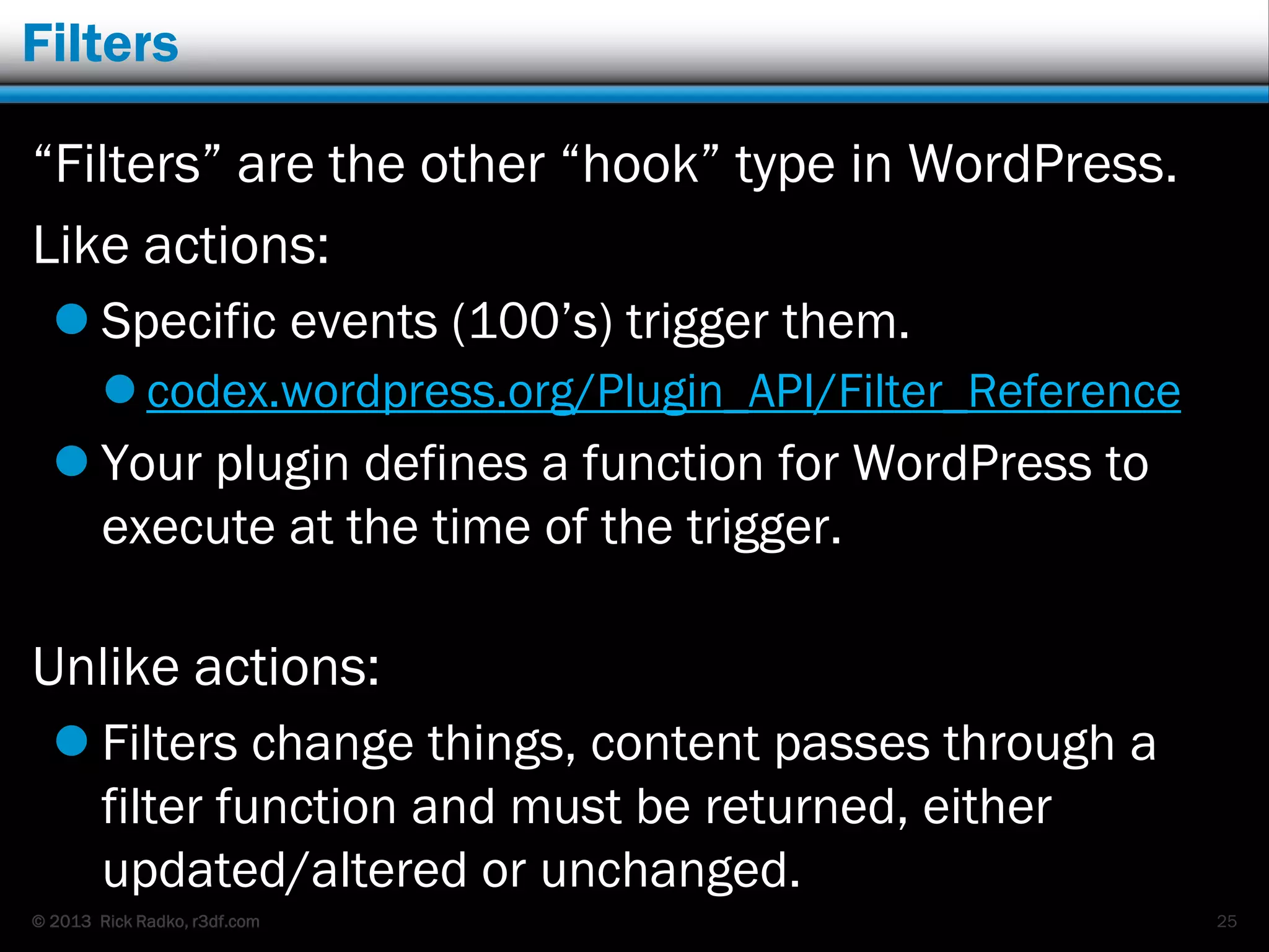 © 2013 Rick Radko, r3df.com
Filters
“Filters” are the other “hook” type in WordPress.
Like actions:
 Specific events (100‟s) trigger them.
 codex.wordpress.org/Plugin_API/Filter_Reference
 Your plugin defines a function for WordPress to
execute at the time of the trigger.
Unlike actions:
 Filters change things, content passes through a
filter function and must be returned, either
updated/altered or unchanged.
25
 