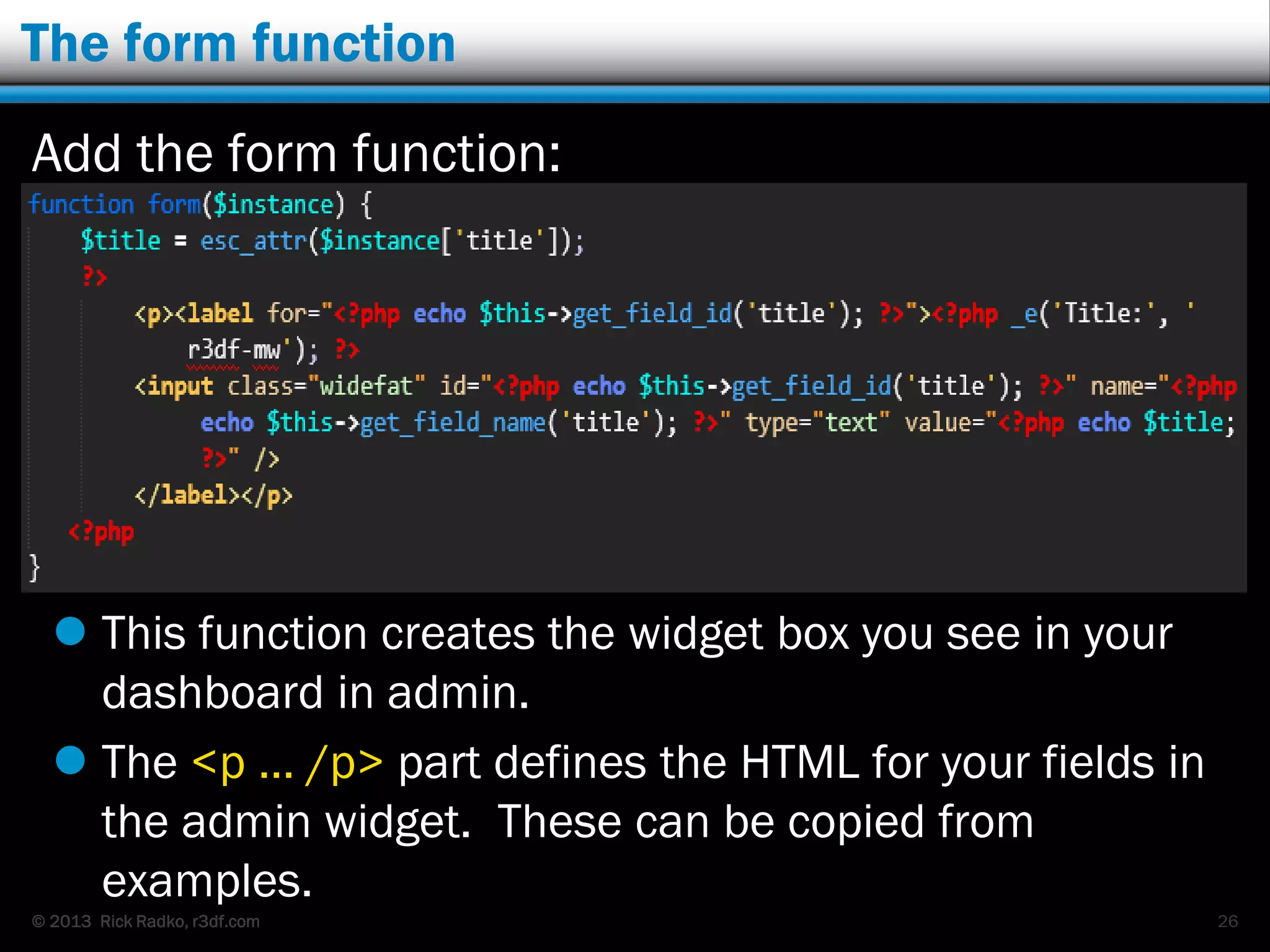 © 2013 Rick Radko, r3df.com
The form function
Add the form function:
 This function creates the widget box you see in your
dashboard in admin.
 The <p … /p> part defines the HTML for your fields in
the admin widget. These can be copied from
examples.
26
 