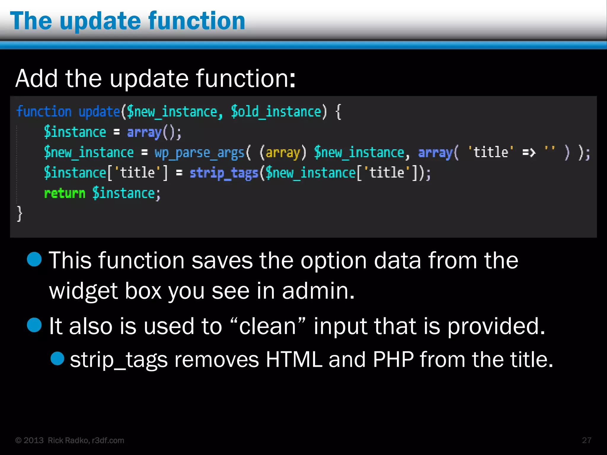 © 2013 Rick Radko, r3df.com
The update function
Add the update function:
 This function saves the option data from the
widget box you see in admin.
 It also is used to “clean” input that is provided.
 strip_tags removes HTML and PHP from the title.
27
 