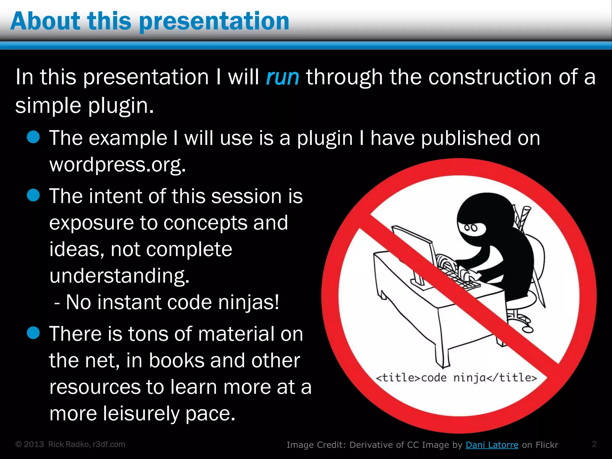 © 2013 Rick Radko, r3df.com
About this presentation
In this presentation I will run through the
construction of a simple plugin.
 The example I will use is a plugin I have published on
wordpress.org.
 The intent of this session is
exposure to concepts and
ideas, not complete
understanding.
- No instant code ninjas!
 There is tons of material on
the net, in books and other
resources to learn more at a
more leisurely pace.
2Image Credit: Derivative of CC Image by Dani Latorre on Flickr
 