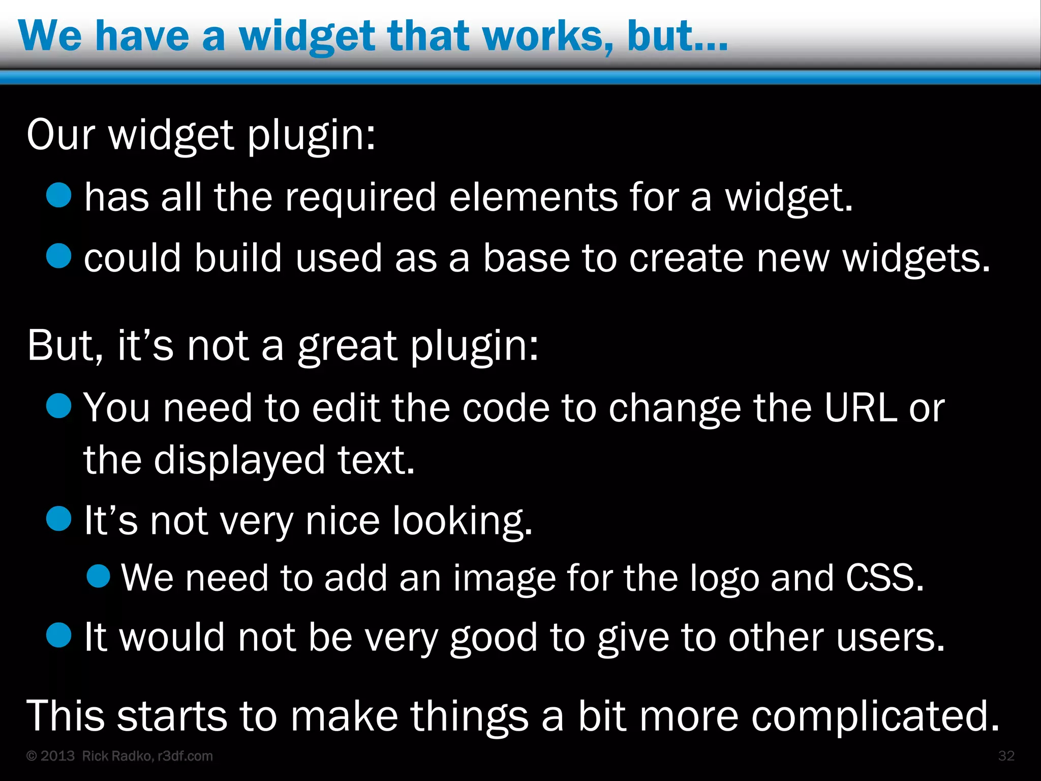 © 2013 Rick Radko, r3df.com
We have a widget that works, but…
Our widget plugin:
 has all the required elements for a widget.
 could build used as a base to create new widgets.
But, it‟s not a great plugin:
 You need to edit the code to change the URL or
the displayed text.
 It‟s not very nice looking.
 We need to add an image for the logo and CSS.
 It would not be very good to give to other users.
This starts to make things a bit more complicated.
32
 