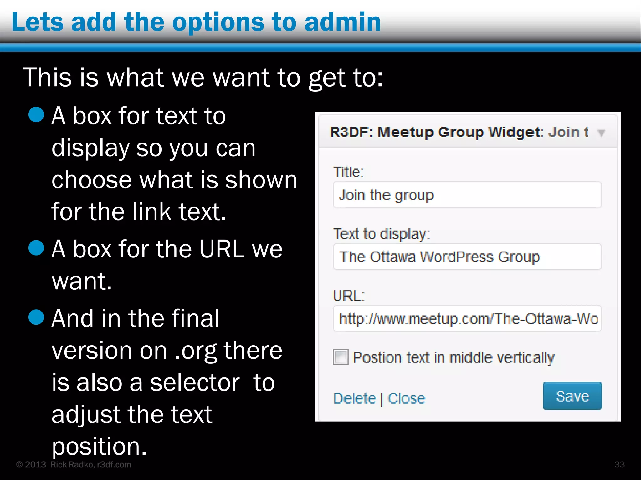 © 2013 Rick Radko, r3df.com
Lets add the options to admin
This is what we want to get to:
 A box for text to
display so you can
choose what is shown
for the link text.
 A box for the URL we
want.
 And in the final
version on .org there
is also a selector to
adjust the text
position. 33
 