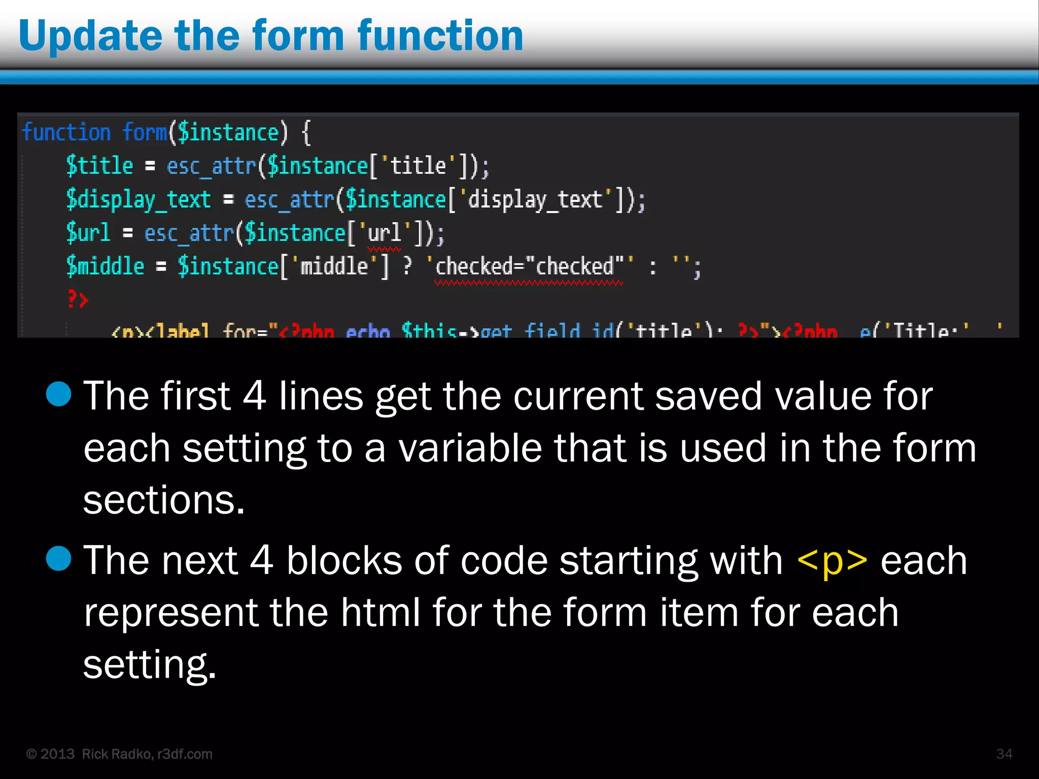 © 2013 Rick Radko, r3df.com
Update the form function
 The first 4 lines get the current saved value for
each setting to a variable that is used in the form
sections.
 The next 4 blocks of code starting with <p> each
represent the html for the form item for each
setting.
34
 