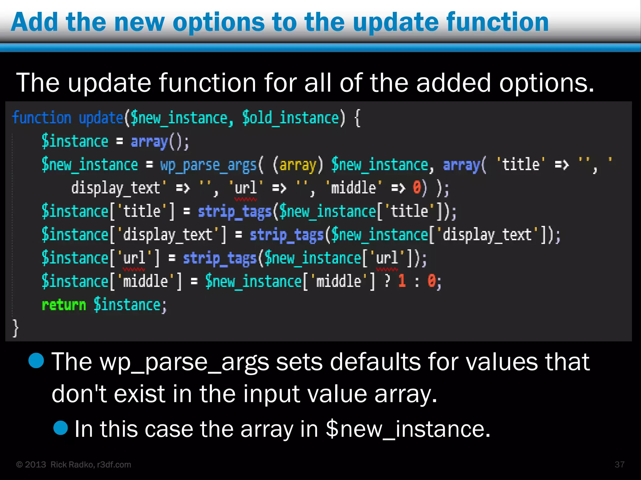 © 2013 Rick Radko, r3df.com
Add the new options to the update function
The update function for all of the added options.
 The wp_parse_args sets defaults for values that
don't exist in the input value array.
 In this case the array in $new_instance.
37
 