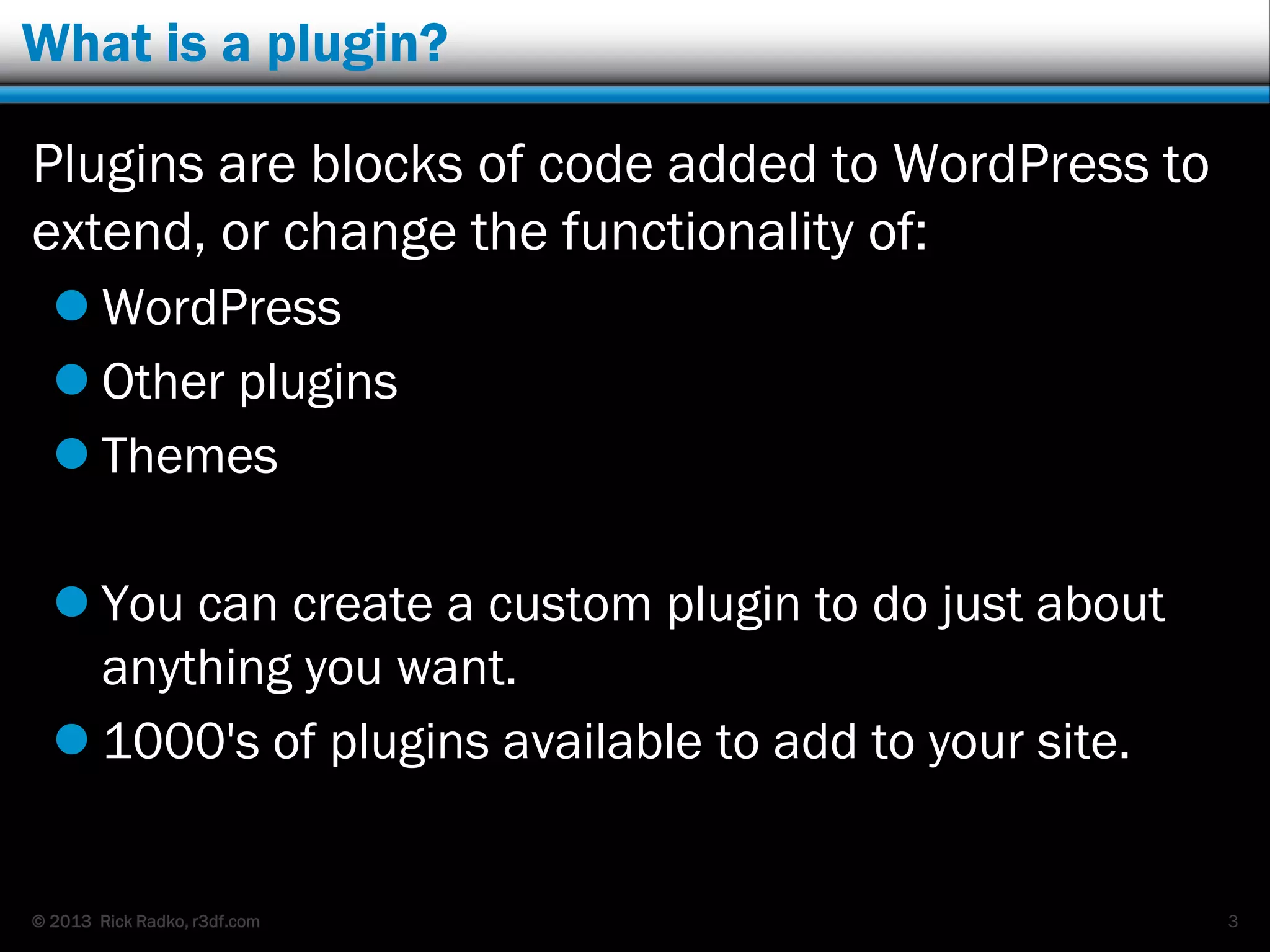 © 2013 Rick Radko, r3df.com
What is a plugin?
Plugins are blocks of code added to WordPress to
extend, or change the functionality of:
 WordPress
 Other plugins
 Themes
You can create a custom plugin to do just about
anything you want.
 1000's of plugins available to add to your site.
3
 