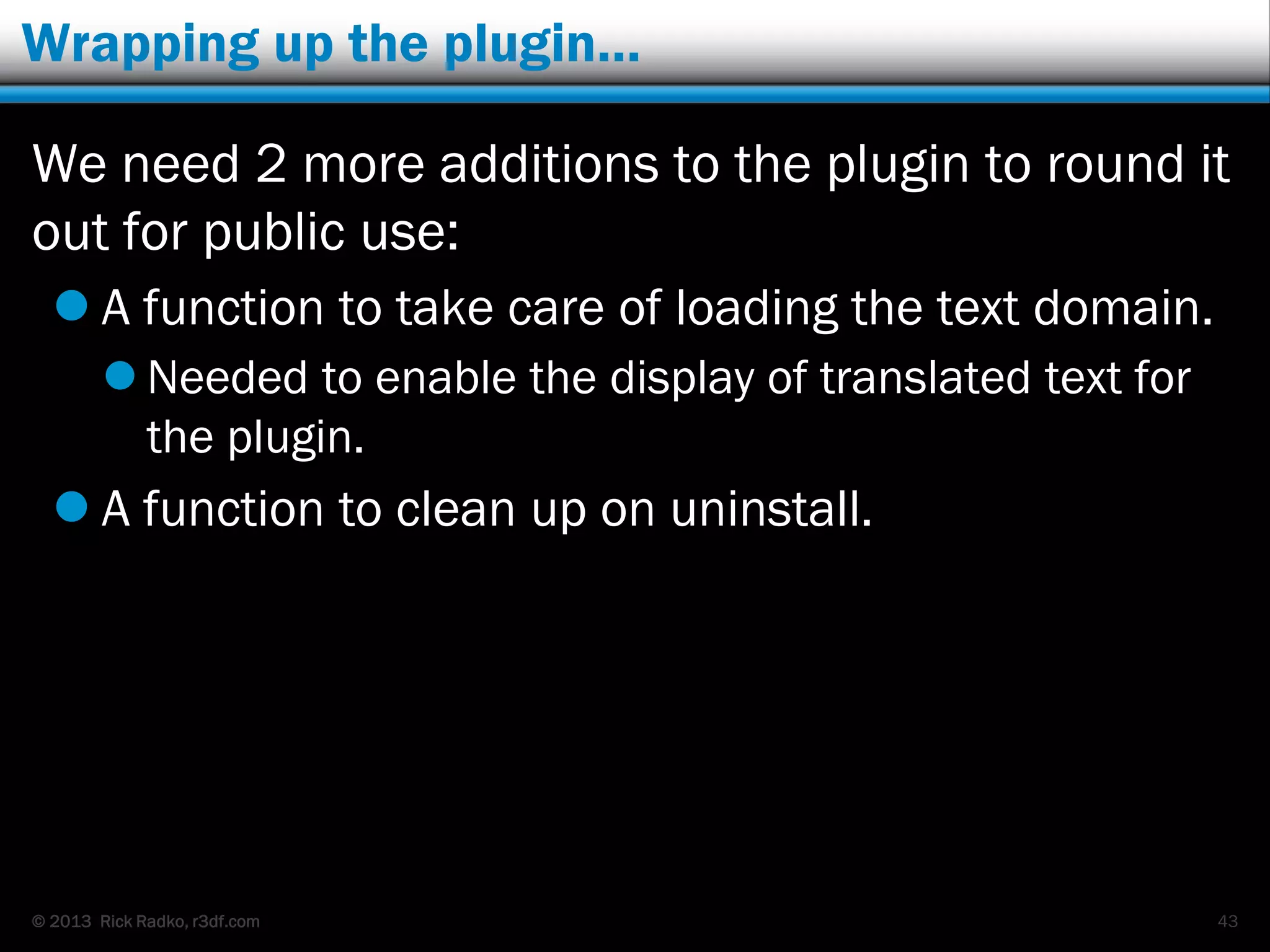 © 2013 Rick Radko, r3df.com
Wrapping up the plugin…
We need 2 more additions to the plugin to round it
out for public use:
 A function to take care of loading the text domain.
 Needed to enable the display of translated text for
the plugin.
 A function to clean up on uninstall.
43
 