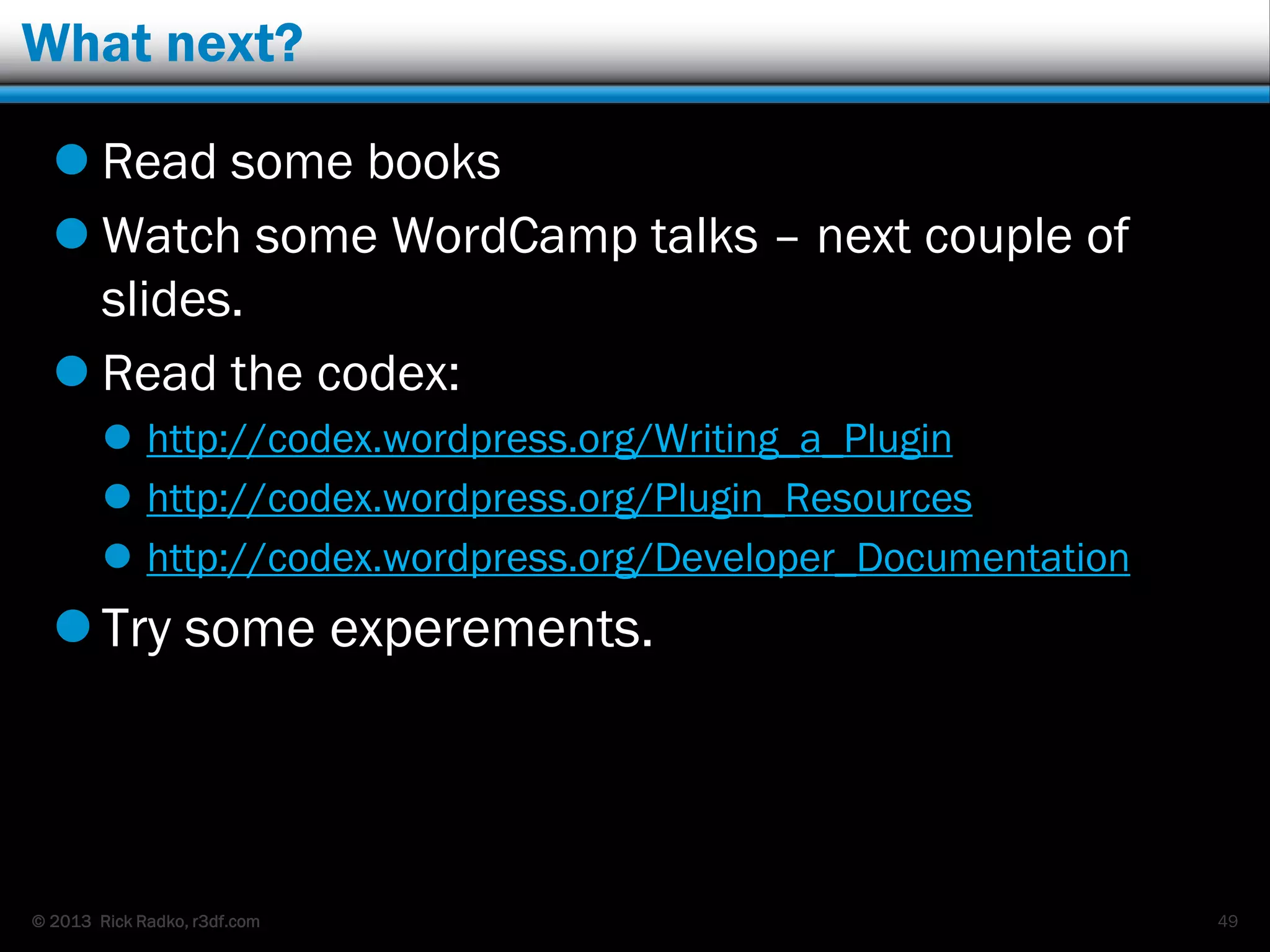 © 2013 Rick Radko, r3df.com
What next?
 Read some books
 Watch some WordCamp talks – next couple of
slides.
 Read the codex:
 http://codex.wordpress.org/Writing_a_Plugin
 http://codex.wordpress.org/Plugin_Resources
 http://codex.wordpress.org/Developer_Documentation
Try some experements.
49
 