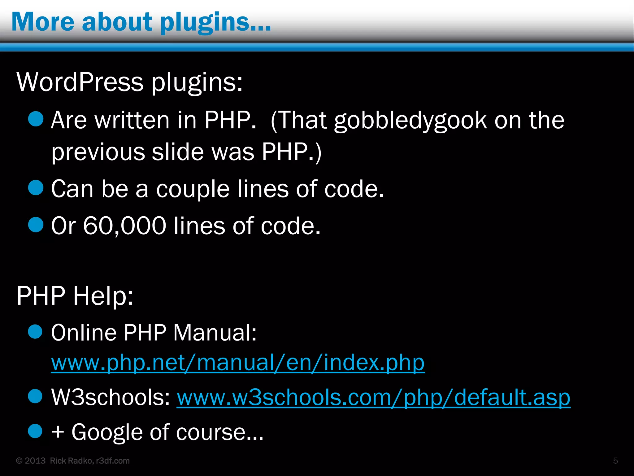 © 2013 Rick Radko, r3df.com
More about plugins…
WordPress plugins:
 Are written in PHP. (That gobbledygook on the
previous slide was PHP.)
 Can be a couple lines of code.
 Or 60,000 lines of code.
PHP Help:
 Online PHP Manual:
www.php.net/manual/en/index.php
 W3schools: www.w3schools.com/php/default.asp
 + Google of course…
5
 