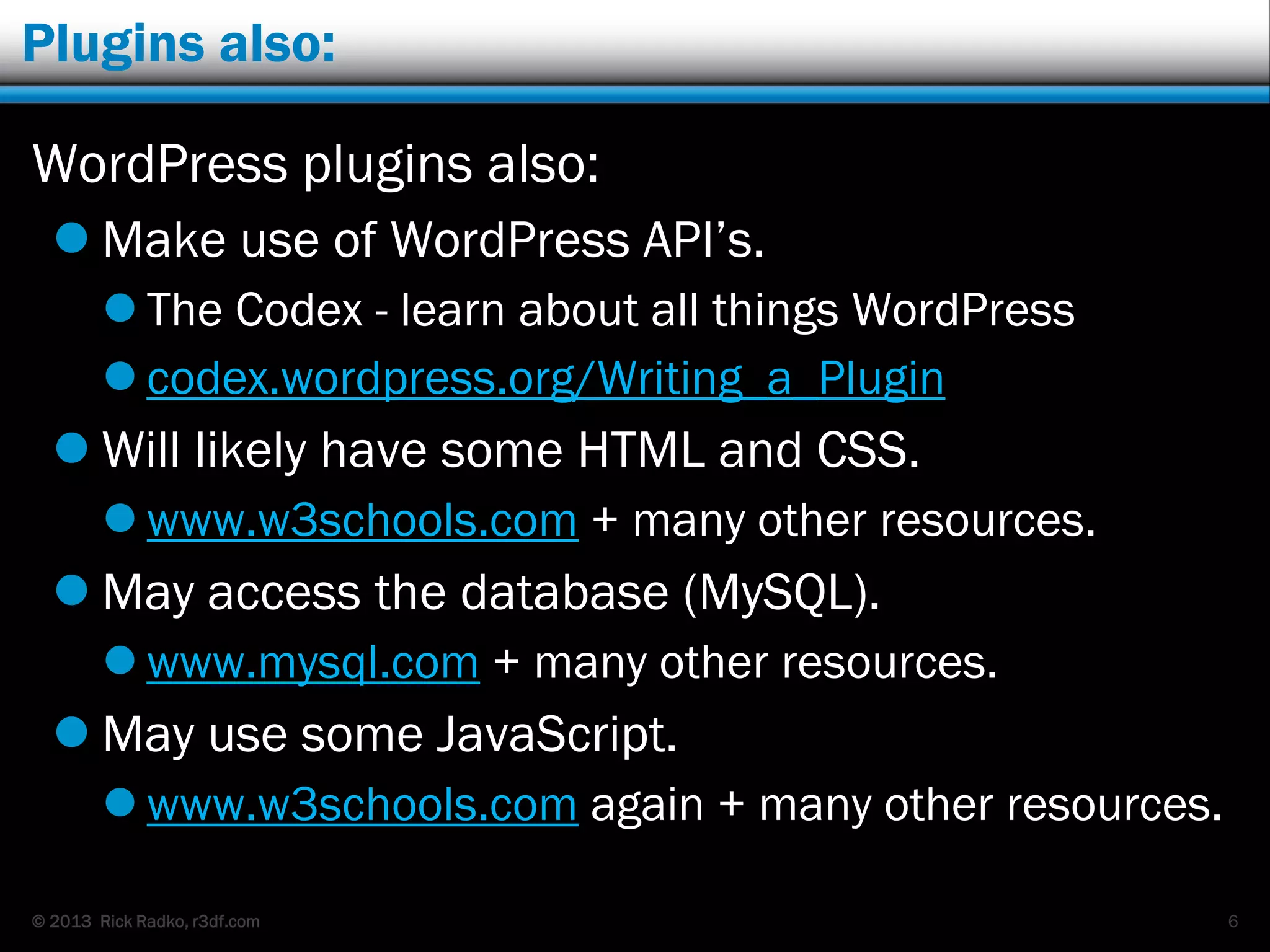 © 2013 Rick Radko, r3df.com
Plugins also:
WordPress plugins also:
 Make use of WordPress API‟s.
 The Codex - learn about all things WordPress
 codex.wordpress.org/Writing_a_Plugin
 Will likely have some HTML and CSS.
 www.w3schools.com + many other resources.
 May access the database (MySQL).
 www.mysql.com + many other resources.
 May use some JavaScript.
 www.w3schools.com again + many other resources.
6
 